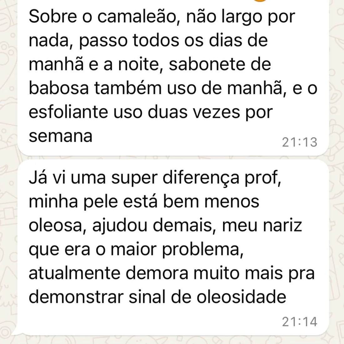 Conversa no WhatsApp: “Sobre o camaleão, não largo por nada, passo todos os dias de manhã e a noite, sabonete de babosa também uso de manhã, e o esfoliante uso duas vezes por semana” e “Já vi uma super diferença prof, minha pele está bem menos oleosa, ajudou demais, meu nariz que era o maior problema, atualmente demora muito mais pra demonstrar sinal de oleosidade”.